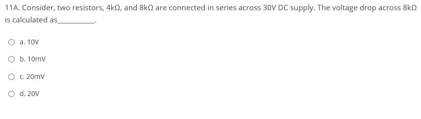 11A. Consider, two resistors, 4k0, and 8kn are connected in series across 30V DC supply. The voltage drop across 8kO
is calculated as_
O a. 10V
O b. 10mv
O C. 20mv
O d. 20V
