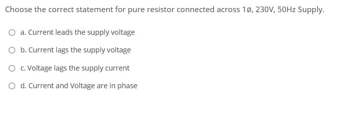 Choose the correct statement for pure resistor connected across 1ø, 230V, 50HZ Supply.
a. Current leads the supply voltage
O b. Current lags the supply voltage
O . Voltage lags the supply current
O d. Current and Voltage are in phase
