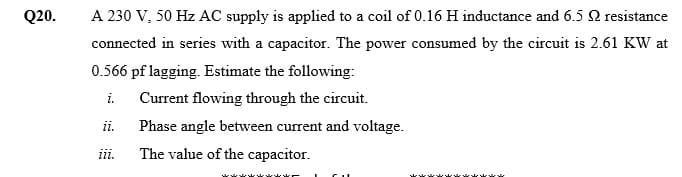 Q20.
A 230 V, 50 Hz AC supply is applied to a coil of 0.16 H inductance and 6.5 Q resistance
connected in series with a capacitor. The power consumed by the circuit is 2.61 KW at
0.566 pf lagging. Estimate the following:
i. Current flowing through the circuit.
i.
Phase angle between current and voltage.
iii.
The value of the capacitor.
