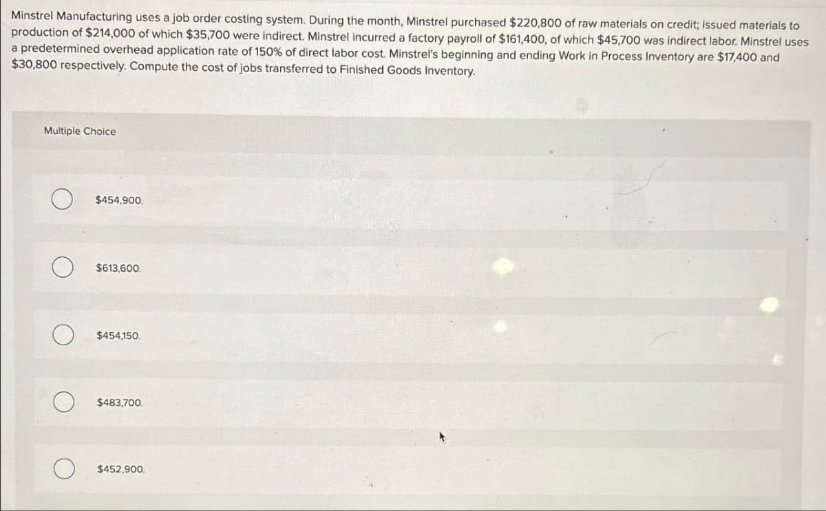 Minstrel Manufacturing uses a job order costing system. During the month, Minstrel purchased $220,800 of raw materials on credit; issued materials to
production of $214,000 of which $35,700 were indirect. Minstrel incurred a factory payroll of $161,400, of which $45,700 was indirect labor. Minstrel uses
a predetermined overhead application rate of 150% of direct labor cost. Minstrel's beginning and ending Work in Process Inventory are $17,400 and
$30,800 respectively. Compute the cost of jobs transferred to Finished Goods Inventory.
Multiple Choice
О
$454,900.
о
$613,600.
О
$454,150.
$483,700.
$452,900.