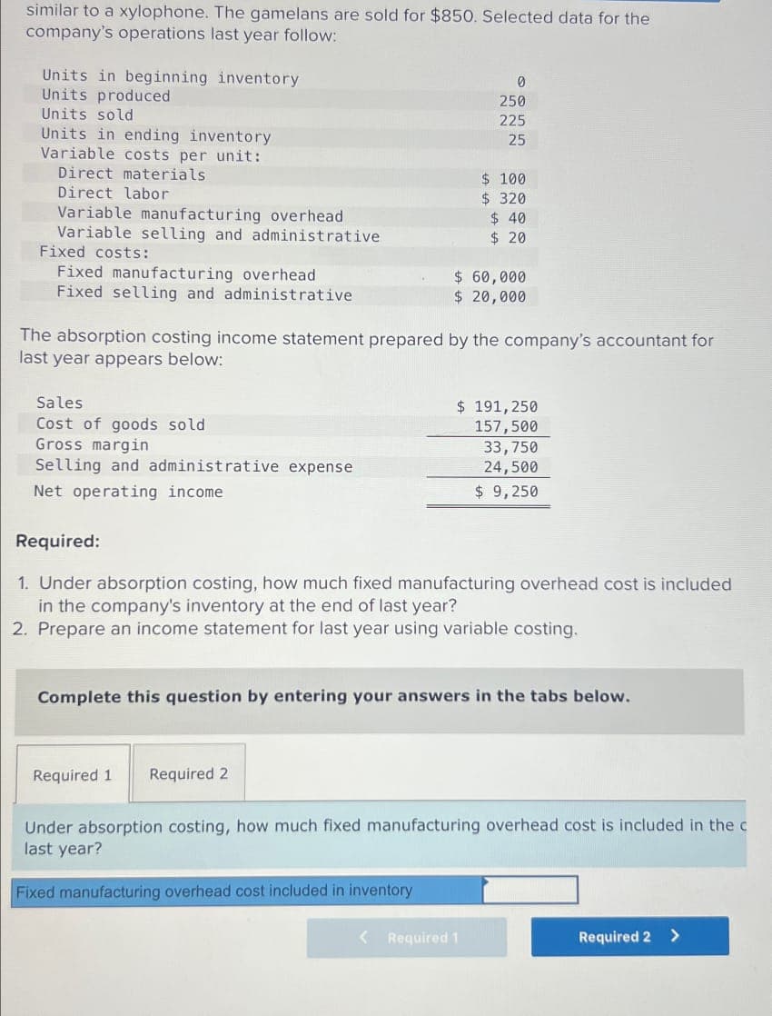 similar to a xylophone. The gamelans are sold for $850. Selected data for the
company's operations last year follow:
Units in beginning inventory
Units produced
Units sold
Units in ending inventory
Variable costs per unit:
Direct materials
Direct labor
Variable manufacturing overhead
Variable selling and administrative
Fixed costs:
Fixed manufacturing overhead
Fixed selling and administrative
0
250
225
25
$ 100
$ 320
$ 40
$ 20
$ 60,000
$ 20,000
The absorption costing income statement prepared by the company's accountant for
last year appears below:
Sales
Cost of goods sold
Gross margin
$ 191,250
157,500
33,750
Selling and administrative expense
24,500
$ 9,250
Net operating income
Required:
1. Under absorption costing, how much fixed manufacturing overhead cost is included
in the company's inventory at the end of last year?
2. Prepare an income statement for last year using variable costing.
Complete this question by entering your answers in the tabs below.
Required 1
Required 2
Under absorption costing, how much fixed manufacturing overhead cost is included in the c
last year?
Fixed manufacturing overhead cost included in inventory
< Required 1
Required 2 >