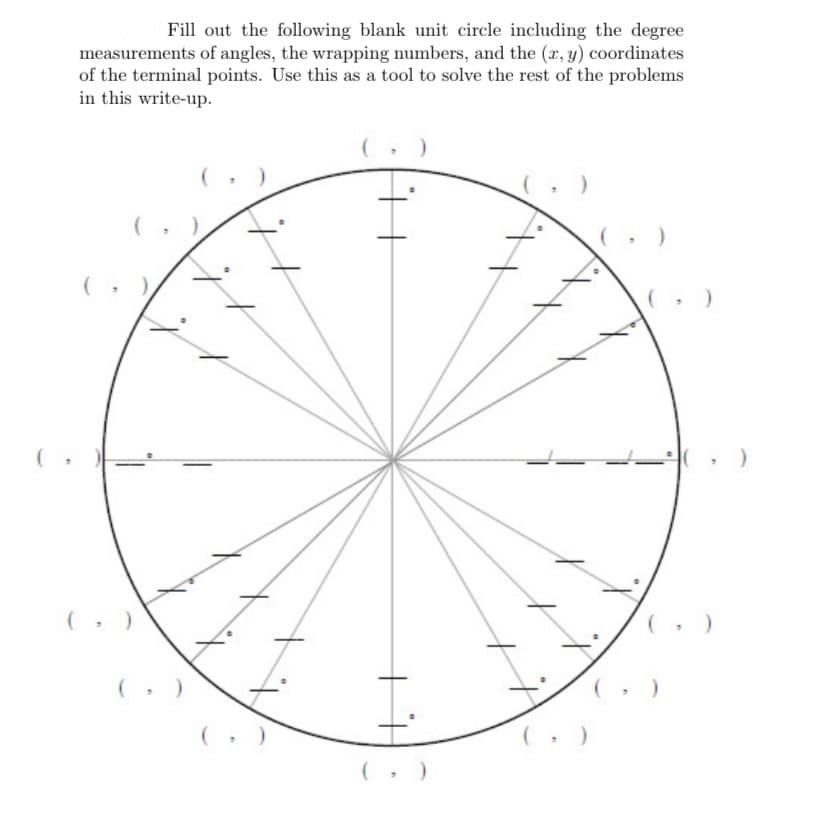 Fill out the following blank unit circle including the degree
measurements of angles, the wrapping numbers, and the (x, y) coordinates
of the terminal points. Use this as a tool to solve the rest of the problems
in this write-up.
-의( , )

