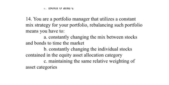 DOUI v allu u
14. You are a portfolio manager that utilizes a constant
mix strategy for your portfolio, rebalancing such portfolio
means you have to:
a. constantly changing the mix between stocks
and bonds to time the market
b. constantly changing the individual stocks
contained in the equity asset allocation category
c. maintaining the same relative weighting of
asset categories
