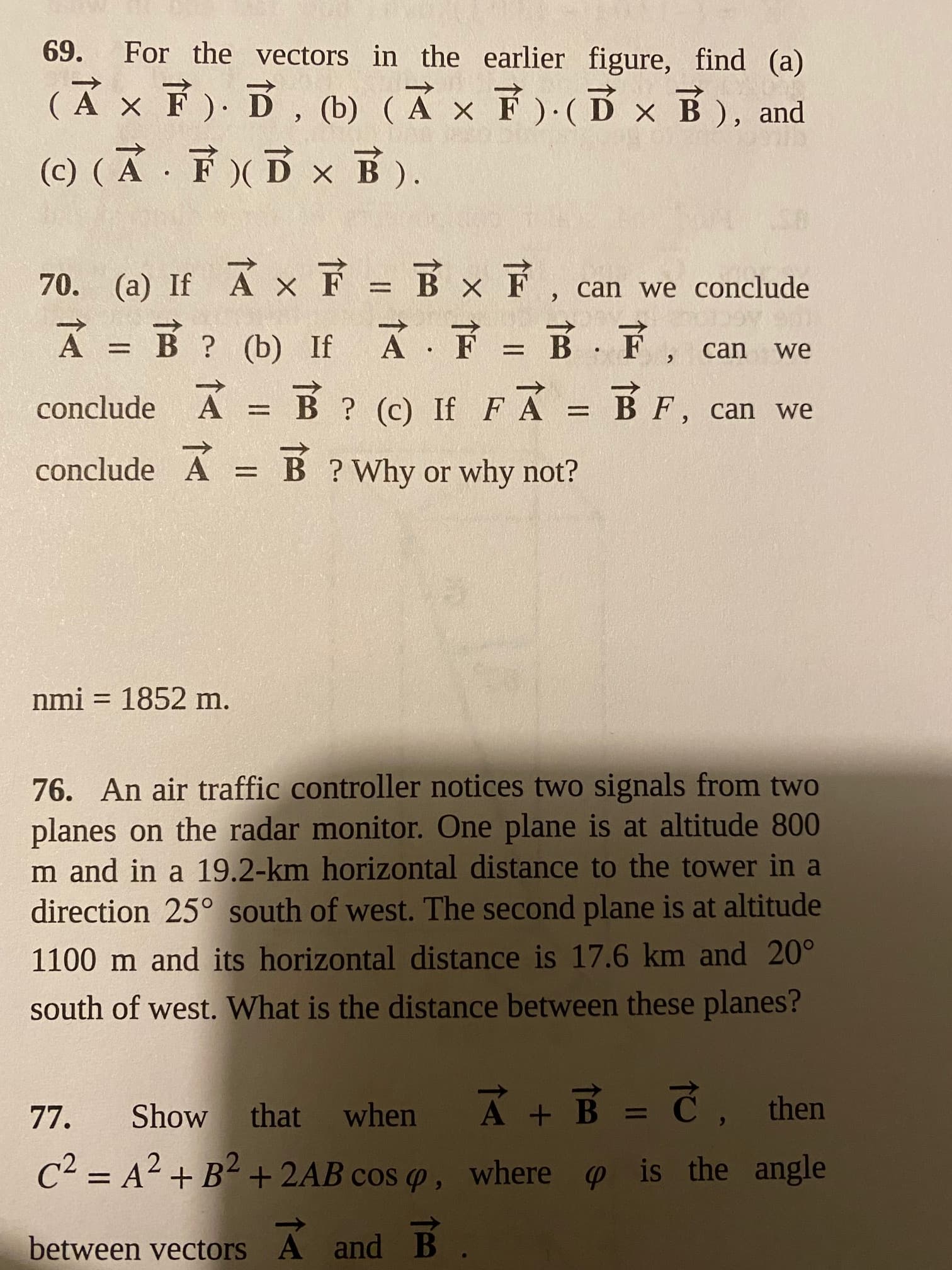 69.
For the vectors in the earlier figure, find (a)
(A x F ). D, (b) (Ả × F )·( Dx B), and
(c) ( A · F)(D x B).
70. (a) If A x F = Bx F
À = B ? (b) If A F = B F,
FA =
can we conclude
%3D
can
we
%3D
%3D
A = B ? (c) If
BF, can we
%3D
conclude A
Ã = B ?Why or why not?
nmi = 1852 m.
%3D
76. An air traffic controller notices two signals from two
planes on the radar monitor. One plane is at altitude 800
m and in a 19.2-km horizontal distance to the tower in a
direction 25° south of west. The second plane is at altitude
1100 m and its horizontal distance is 17.6 km and 20°
south of west. What is the distance between these planes?
Ā + B = Č
77.
Show
that
when
then
C² = A² + B² +2AB cos p ,
where p is the angle
%3D
6.
between vectors A and B
