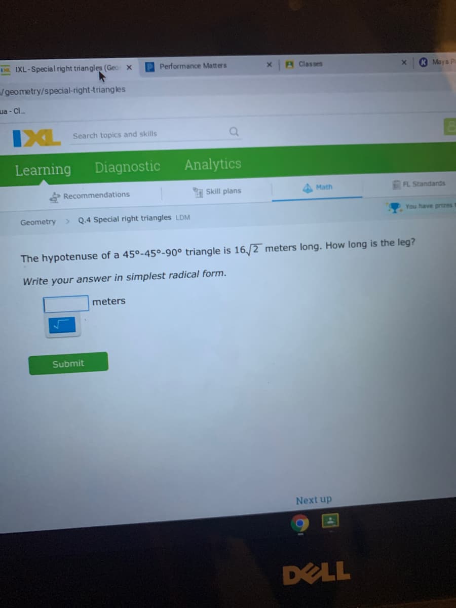 DE IXL-Special right triangles (Geo x
P Performance Matters
A Classes
K Maya P
/geometry/special-right-triangles
ua - Cl.
IXL
Search topics and skills
Learning
Diagnostic
Analytics
Recommendations
Skill plans
Math
FL Standards
You have prtzes
Geometry
> Q.4 Special right triangles LDM
The hypotenuse of a 45°-45º-90° triangle is 16,/2 meters long. How long is the leg?
Write your answer in simplest radical form.
meters
Submit
Next up
DELL
