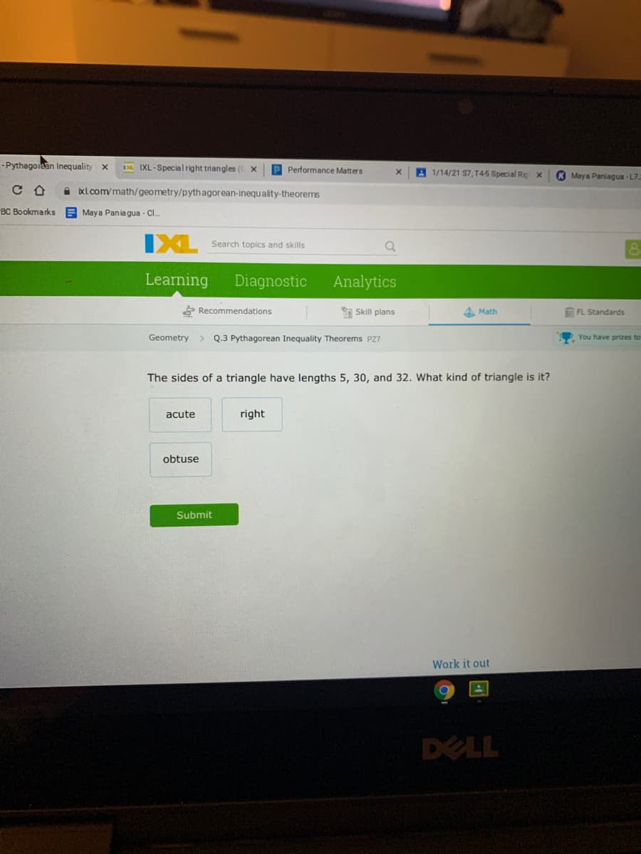 -Pythagolaan Inequality
Da IXL-Special right triangles (C X
P Performance Matters
A 1/14/21 S7, T45 Special Rig x
K Maya Paniagua - L7
A bxl.com/math/geometry/pythagorean-inequality-theorems
BC Bookmarks A Maya Pania gua - Cl.
IXL
Search topics and skills
Learning
Diagnostic
Analytics
* Recommendations
a Skill plans
A Math
EFL Standards
Geometry
Q.3 Pythagorean Inequality Theorems PZ7
You have prizes tor
The sides of a triangle have lengths 5, 30, and 32. What kind of triangle is it?
acute
right
obtuse
Submit
Work it out
DELL
