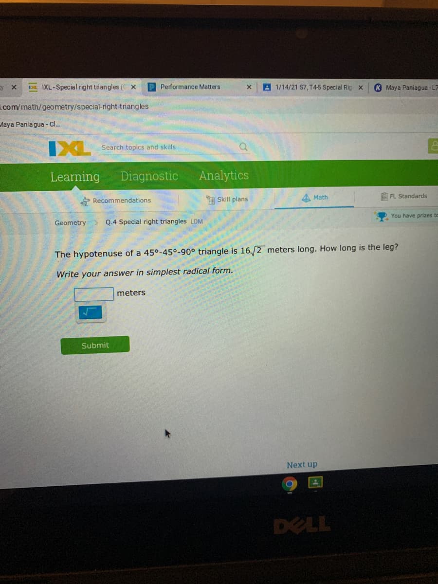 y x
13. IXL-Special right triangles ( x
P Performance Matters
A 1/14/21 S7, T45 Special Rig x
K Maya Paniagua -L7
com/math/geometry/special-right-triangles
Aaya Pania gua - Cl..
IXL
Search topics and skills
Learning
Diagnostic
Analytics
P Recommendations
a Skill plans
A Math
E FL Standards
Geometry>
Q.4 Special right triangles
LDM
You have prizes to
The hypotenuse of a 45°-45°-90° triangle is 16,/2 meters long. How long is the leg?
Write your answer in simplest radical form.
meters
Submit
Next up
DELL
