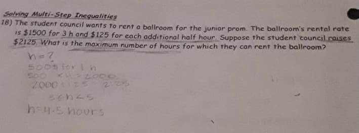 Solving Multi-Step Inequalities
18) The student council wants to rent a ballroom for the junior prom. The ballroom's rental rate
is $1500 for 3 h and $125 for each additional half hour. Suppose the student council raises
$2125. What is the maximum number of hours for which they can rent the ballroom?
h=7
500 for ln
2000 5-2125
h=4.5 hours
