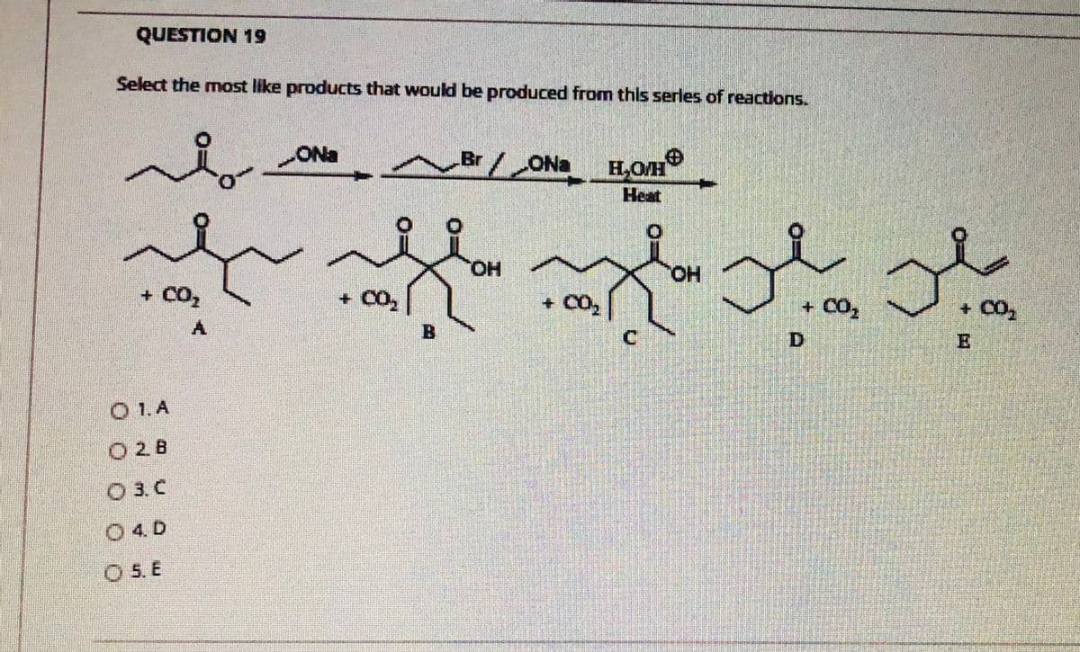 QUESTION 19
Select the most like products that would be produced from this serles of reactions.
2.
ONa
Br/ONa HOm
Heat
HO,
HO.
+ CO2
+ CO,
+ CO,
B.
C.
O 1.A
O28
O 3. C
O 4. D
O 5. E
+凹
