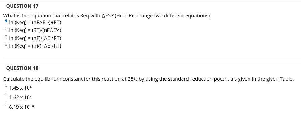 QUESTION 17
What is the equation that relates Keq with AE'o? (Hint: Rearrange two different equations).
° In (Keq) = (NFAE'•)/(RT)
O In (Keg) = (RT)/(NFAE'o)
O In (Keq) = (nF)/(AE'•RT)
In (Keq) - (n)/(FΔΕ'ο RΤ)
QUESTION 18
Calculate the equilibrium constant for this reaction at 25°c by using the standard reduction potentials given in the given Table.
1.45 x 104
1.62х 105
6.19 х 10-6
