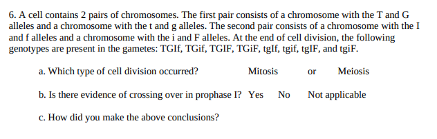 6. A cell contains 2 pairs of chromosomes. The first pair consists of a chromosome with the T and G
alleles and a chromosome with the t and g alleles. The second pair consists of a chromosome with the I
and f alleles and a chromosome with the i and F alleles. At the end of cell division, the following
genotypes are present in the gametes: TGIF, TGIF, TGIF, TGİF, tglf, tgif, tglF, and tgiF.
a. Which type of cell division occurred?
Mitosis
or
Meiosis
b. Is there evidence of crossing over in prophase I? Yes
Not applicable
No
c. How did you make the above conclusions?
