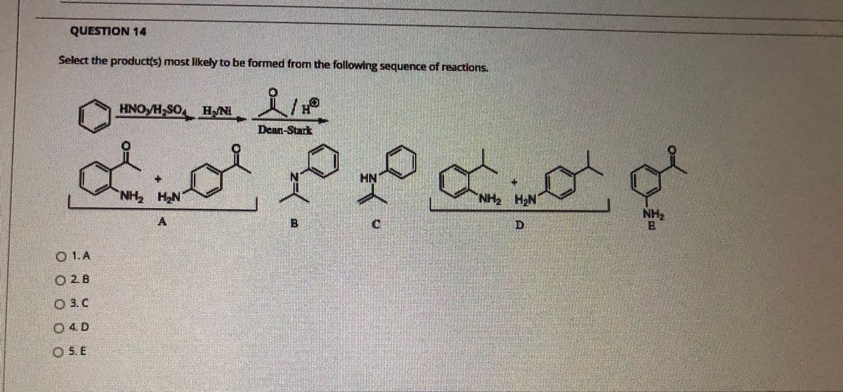 QUESTION 14
Select the product(s) most likely to be formed from the following sequence of reactions.
HNO H,SO HNI
H.
Dean-Stack
HN1
NH HN
NH HN
D.
NH2
C.
O 1.A
02B
O3 C
04D
O5.E
