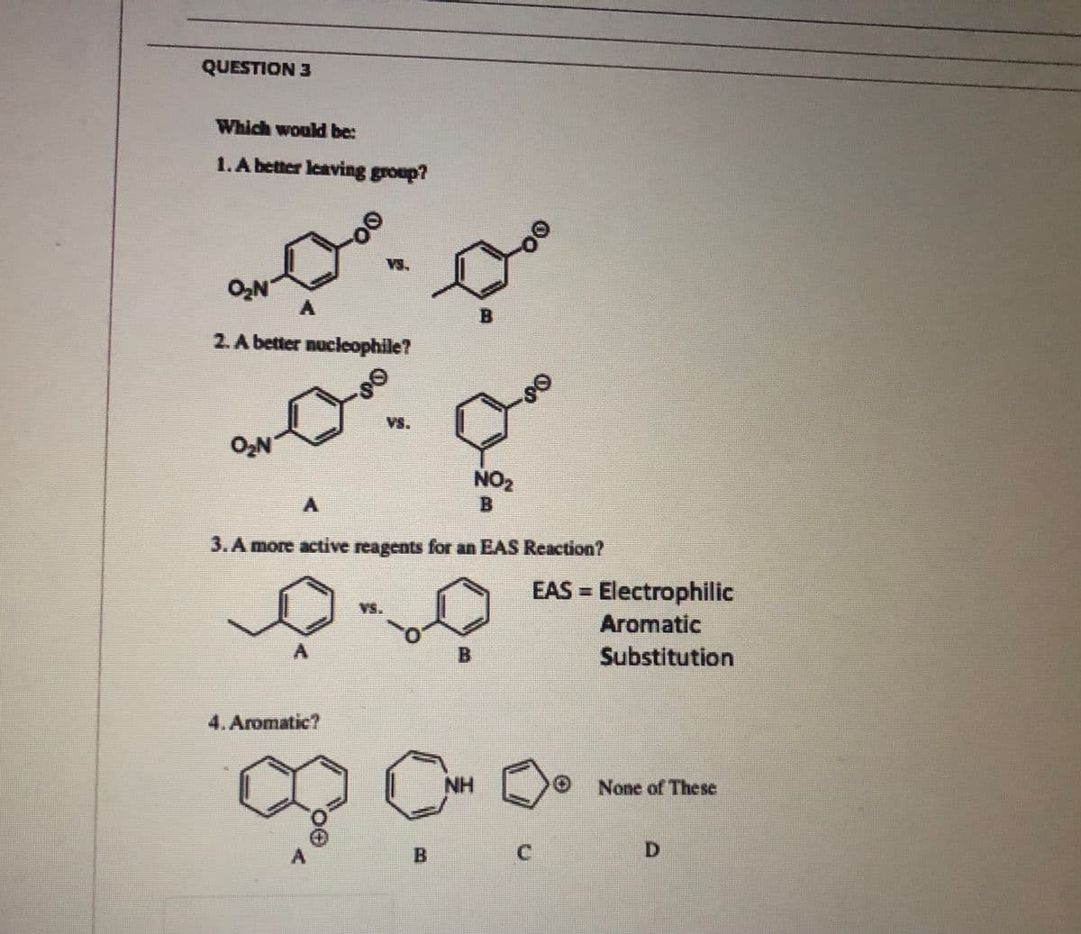 QUESTION 3
Which would be:
1.A better leaving group?
VsS,
B.
2.A better nucleophile?
Vs.
NO2
B
3.A more active reagents for an EAS Reaction?
EAS = Electrophilic
Vs.
Aromatic
B.
Substitution
4. Aromatic?
NH
None of These
C.
D.
