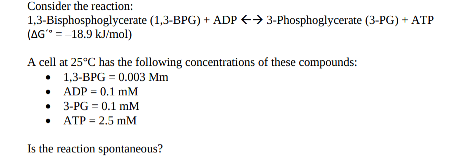 Consider the reaction:
1,3-Bisphosphoglycerate (1,3-BPG) + ADP → 3-Phosphoglycerate (3-PG) + ATP
(AG´° = –18.9 kJ/mol)
A cell at 25°C has the following concentrations of these compounds:
1,3-BPG = 0.003 Mm
ADP = 0.1 mM
3-PG = 0.1 mM
• ATP = 2.5 mM
Is the reaction spontaneous?
