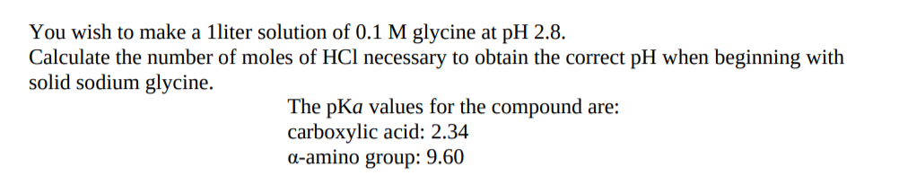 You wish to make a 1liter solution of 0.1 M glycine at pH 2.8.
Calculate the number of moles of HCl necessary to obtain the correct pH when beginning with
solid sodium glycine.
The pKa values for the compound are:
carboxylic acid: 2.34
a-amino group: 9.60
