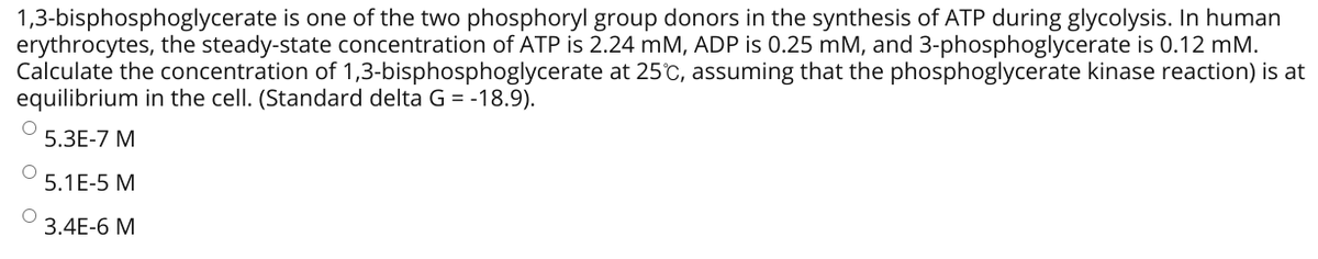 1,3-bisphosphoglycerate is one of the two phosphoryl group donors in the synthesis of ATP during glycolysis. In human
erythrocytes, the steady-state concentration of ATP is 2.24 mM, ADP is 0.25 mM, and 3-phosphoglycerate is 0.12 mM.
Calculate the concentration of 1,3-bisphosphoglycerate at 25°C, assuming that the phosphoglycerate kinase reaction) is at
equilibrium in the cell. (Standard delta G = -18.9).
5.3E-7 M
5.1E-5 M
3.4E-6 M
