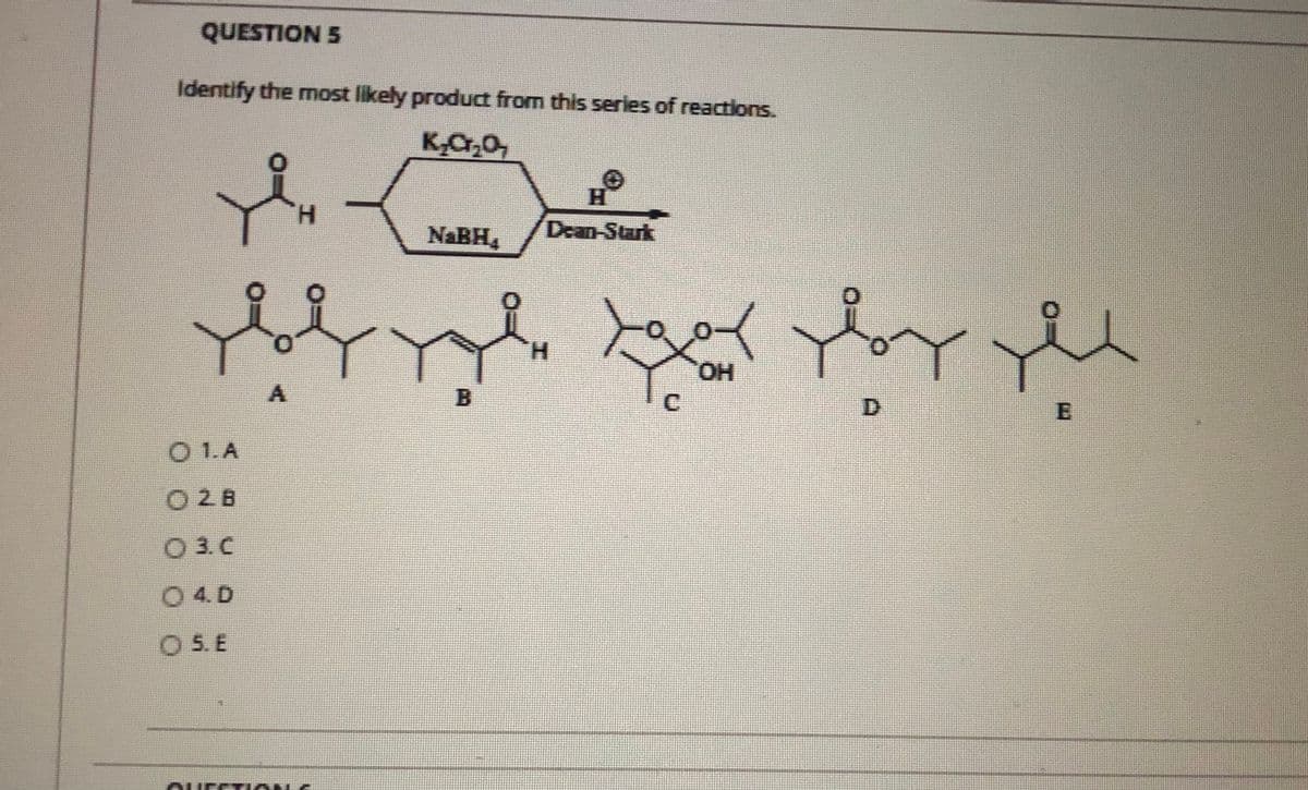 QUESTION 5
Identify the most likely product from this series of reactions.
H.
NABH,
Dean-Stark
to
H.
HO.
A.
B.
C.
D.
O 1.A
O28
O 3. C
0 4. D
O 5. E
