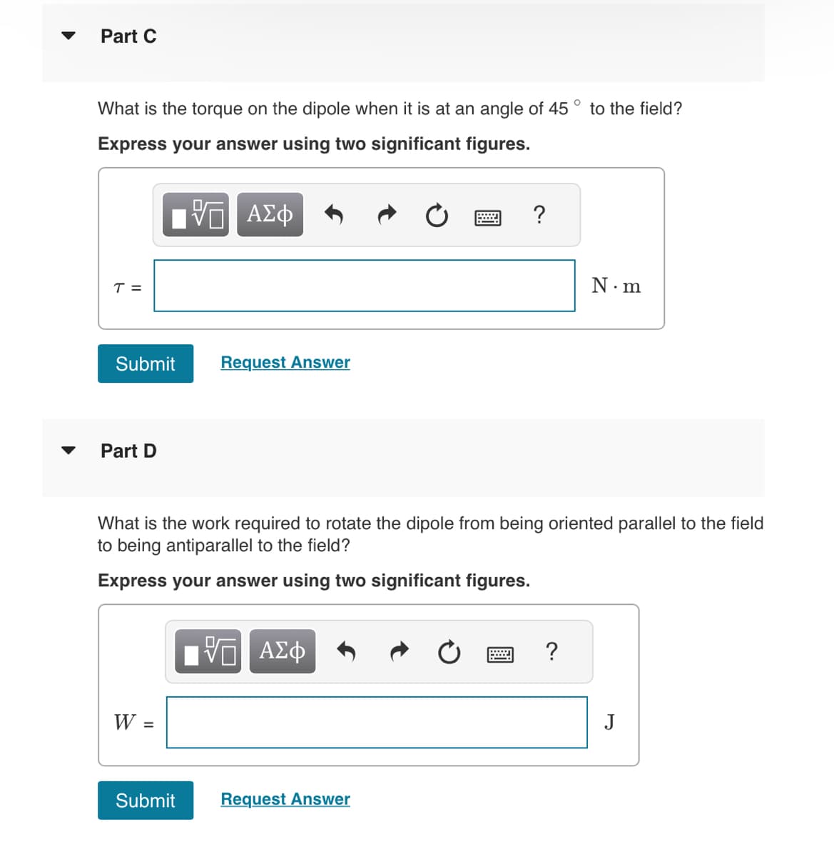 Part C
What is the torque on the dipole when it is at an angle of 45° to the field?
Express your answer using two significant figures.
ΤΙ ΑΣΦ
T =
Submit
Part D
W =
Request Answer
Submit
What is the work required to rotate the dipole from being oriented parallel to the field
to being antiparallel to the field?
Express your answer using two significant figures.
10 ΑΣΦ
?
Request Answer
N.m
J