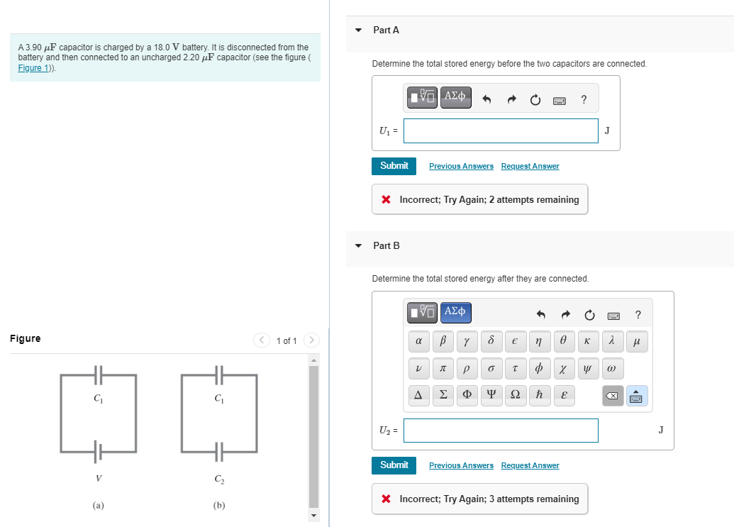 A3.90 μF capacitor is charged by a 18.0 V battery. It is disconnected from the
battery and then connected to an uncharged 2.20 μF capacitor (see the figure (
Figure 1)).
Figure
C₁
C₁
DO
V
(a)
C₂
1 of 1 >
(b)
Part A
Determine the total stored energy before the two capacitors are connected.
U₁ =
Submit
Part B
ΕΠΙ
* Incorrect; Try Again; 2 attempts remaining
U₂ =
| ΑΣΦ 3 →
Previous Answers Request Answer
Determine the total stored energy after they are connected.
VE ΑΣΦ
α B
A
Y
V π P
Σ Φ
8 €
o
1
T
n
þ
Ф x
ΨΩ ħ
0 к
Submit Previous Answers Request Answer
?
E
* Incorrect; Try Again; 3 attempts remaining
y
J
2
@
X
?
μl
E
J