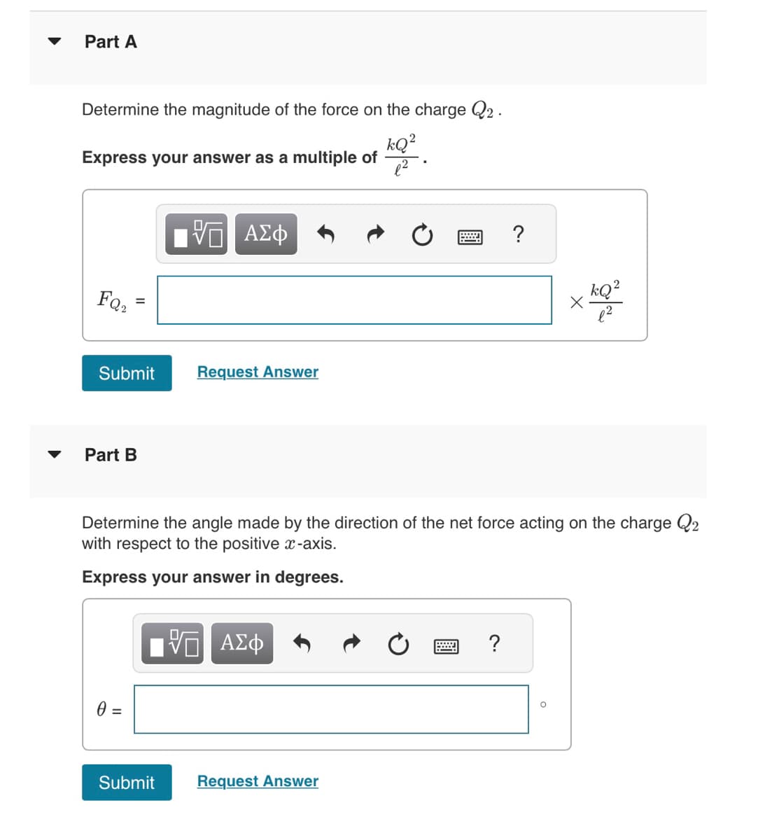 ▼
Part A
Determine the magnitude of the force on the charge Q2.
kQ²
Express your answer as a multiple of
FQ₂
=
Submit
Part B
0 =
VE ΑΣΦ
Submit
Request Answer
Determine the angle made by the direction of the net force acting on the charge Q2
with respect to the positive x-axis.
Express your answer in degrees.
VE ΑΣΦ
2 ?
Request Answer
X
?
kQ²