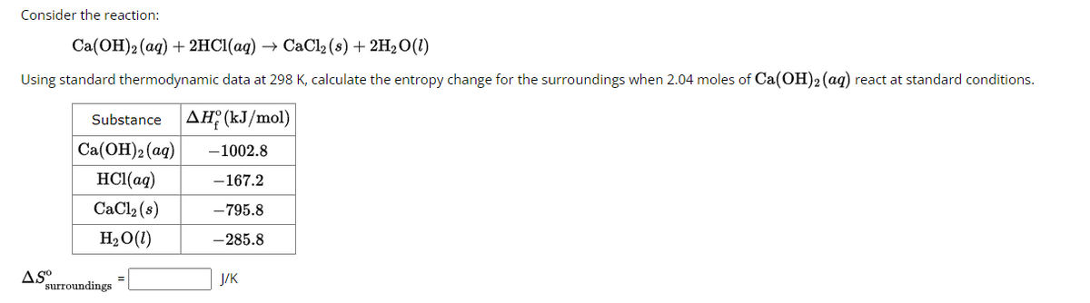 Consider the reaction:
Ca(OH)2 (aq) + 2HCl(aq) → CaCl2 (s) + 2H₂O(1)
Using standard thermodynamic data at 298 K, calculate the entropy change for the surroundings when 2.04 moles of Ca(OH)2 (aq) react at standard conditions.
AS⁰
Substance AH (kJ/mol)
Ca(OH)2 (aq)
HCl(aq)
CaCl₂ (s)
H₂O (1)
surroundings
-1002.8
-167.2
-795.8
-285.8
J/K