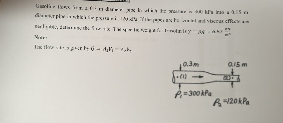 Gasoline flows from a 0.3 m diameter pipe in which the pressure is 300 kPa into a 0.15 m
diameter pipe in which the pressure is 120 kPa. If the pipes are horizontal and viscous effects are
negligible, determine the flow rate. The specific weight for Gasolin is y=pg = 6.67
Note:
The flow rate is given by Q = A₁V₁ = A₂V₂
0.3m
√. (1)
P₁=300 kPa
kN
m³
0.15 m
P₂=120 kPa