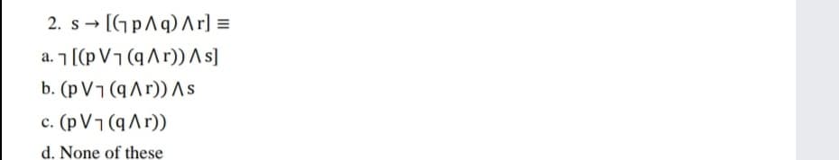 2. s - [GpAq) Ar] =
a. 7 ((pV¬(qA r)) As]
b. (pV¬(9Ar)) AS
c. (p V7 (qAr))
d. None of these
