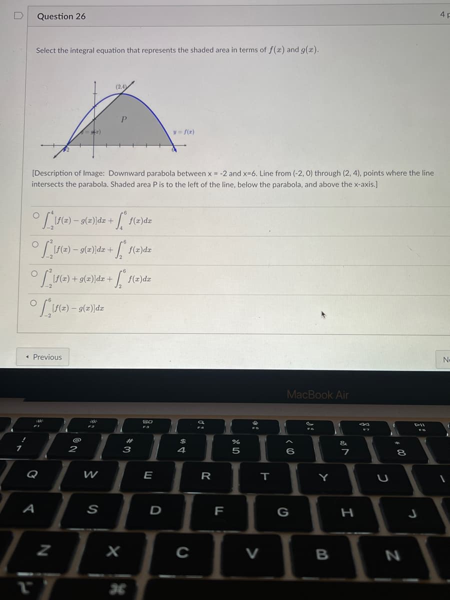 Select the integral equation that represents the shaded area in terms of f(x) and g(x).
Question 26
O
[Description of Image: Downward parabola between x = -2 and x=6. Line from (-2, 0) through (2, 4), points where the line
intersects the parabola. Shaded area P is to the left of the line, below the parabola, and above the x-axis.]
2.
Lif(a)-9
D
◄ Previous
A
O
°S ²[ƒ(x) − 9(x)]dx +
O
° S , [ƒ(2) – 9(z)]dx
) — 9(2)]dz +
R
:ST)
O
° S*_\ƒ(x) + g(x)\dx + [ª f(x)dx
N
NO
@
2
F2
²
W
(2,4)
K
S
+
.
f(x)dx
+6₂º.
X
f(x) dx
# 3
80
F3
E
-
y = f(x)
D
64 +
4
C
20
R
LL
do 50
%
T
V
MacBook Air
6
G
si
Y
B
&
7
S
H
C
00
8
N
4 F
No