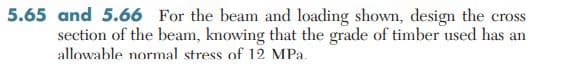 5.65 and 5.66 For the beam and loading shown, design the cross
section of the beam, knowing that the grade of timber used has an
allowable normal stress of 12 MPa.