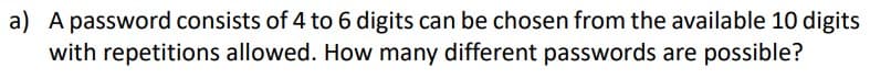 a) A password consists of 4 to 6 digits can be chosen from the available 10 digits
with repetitions allowed. How many different passwords are possible?