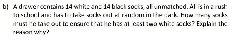 b) A drawer contains 14 white and 14 black socks, all unmatched. Ali is in a rush
to school and has to take socks out at random in the dark. How many socks
must he take out to ensure that he has at least two white socks? Explain the
reason why?