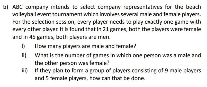 b) ABC company intends to select company representatives for the beach
volleyball event tournament which involves several male and female players.
For the selection session, every player needs to play exactly one game with
every other player. It is found that in 21 games, both the players were female
and in 45 games, both players are men.
i)
How many players are male and female?
ii)
What is the number of games in which one person was a male and
the other person was female?
iii)
If they plan to form a group of players consisting of 9 male players
and 5 female players, how can that be done.