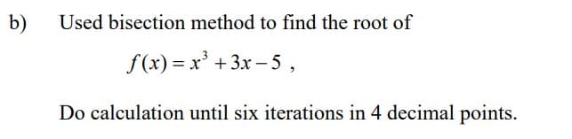 b)
Used bisection method to find the root of
f(x)= x³ + 3x-5,
Do calculation until six iterations in 4 decimal points.