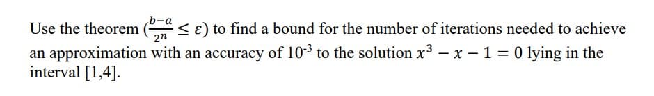 b-a
Use the theorem (≤ ɛ) to find a bound for the number of iterations needed to achieve
27
an approximation with an accuracy of 10³ to the solution x³ - x - 1 = 0 lying in the
interval [1,4].