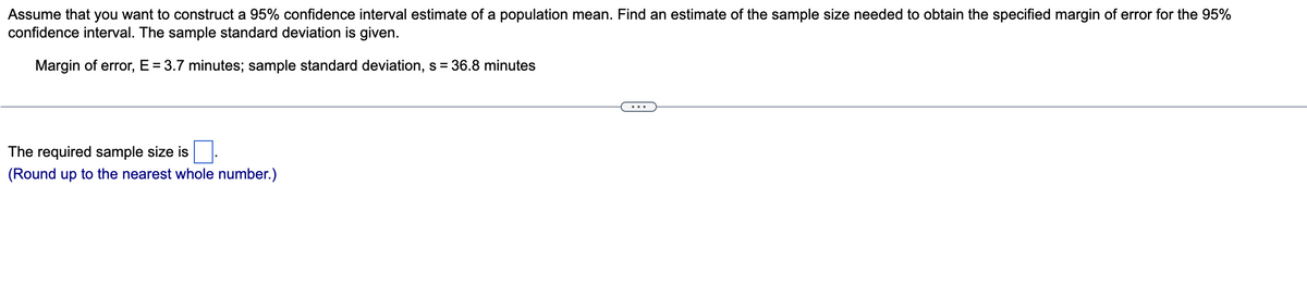 Assume that you want to construct a 95% confidence interval estimate of a population mean. Find an estimate of the sample size needed to obtain the specified margin of error for the 95%
confidence interval. The sample standard deviation is given.
Margin of error, E = 3.7 minutes; sample standard deviation, s = 36.8 minutes
The required sample size is.
(Round up to the nearest whole number.)