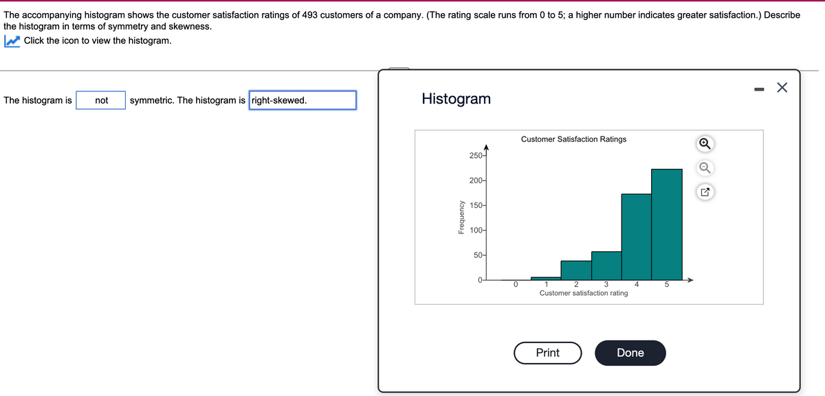 The accompanying histogram shows the customer satisfaction ratings of 493 customers of a company. (The rating scale runs from 0 to 5; a higher number indicates greater satisfaction.) Describe
the histogram in terms of symmetry and skewness.
Click the icon to view the histogram.
The histogram is
not symmetric. The histogram is right-skewed.
Histogram
Frequency
250-
200-
150-
100-
50-
0
Customer Satisfaction Ratings
1
2
3
Customer satisfaction rating
Print
4
Done
X