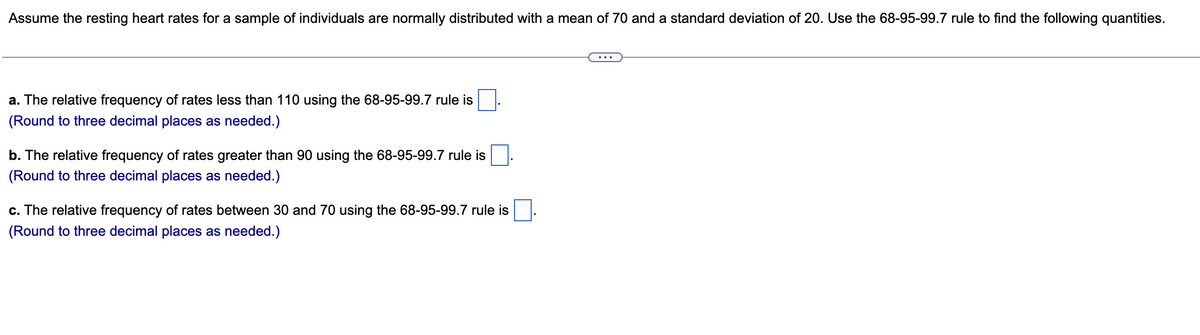 Assume the resting heart rates for a sample of individuals are normally distributed with a mean of 70 and a standard deviation of 20. Use the 68-95-99.7 rule to find the following quantities.
a. The relative frequency of rates less than 110 using the 68-95-99.7 rule is
(Round to three decimal places as needed.)
b. The relative frequency of rates greater than 90 using the 68-95-99.7 rule is
(Round to three decimal places as needed.)
c. The relative frequency of rates between 30 and 70 using the 68-95-99.7 rule is
(Round to three decimal places as needed.)