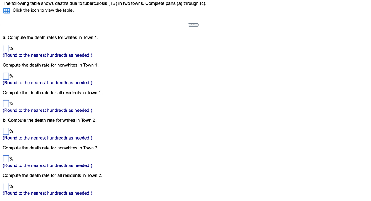 The following table shows deaths due to tuberculosis (TB) in two towns. Complete parts (a) through (c).
Click the icon to view the table.
a. Compute the death rates for whites in Town 1.
(Round to the nearest hundredth as needed.)
Compute the death rate for nonwhites in Town 1.
%
(Round to the nearest hundredth as needed.)
Compute the death rate for all residents in Town 1.
%
(Round to the nearest hundredth as needed.)
b. Compute the death rate for whites in Town 2.
%
(Round to the nearest hundredth as needed.)
Compute the death rate for nonwhites in Town 2.
%
(Round to the nearest hundredth as needed.)
Compute the death rate for all residents in Town 2.
%
(Round to the nearest hundredth as needed.)