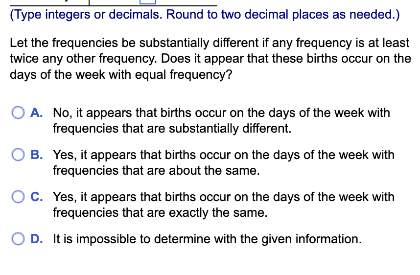 (Type integers or decimals. Round to two decimal places as needed.)
Let the frequencies be substantially different if any frequency is at least
twice any other frequency. Does it appear that these births occur on the
days of the week with equal frequency?
O A. No, it appears that births occur on the days of the week with
frequencies that are substantially different.
B. Yes, it appears that births occur on the days of the week with
frequencies that are about the same.
O C. Yes, it appears that births occur on the days of the week with
frequencies that are exactly the same.
O D. It is impossible to determine with the given information.