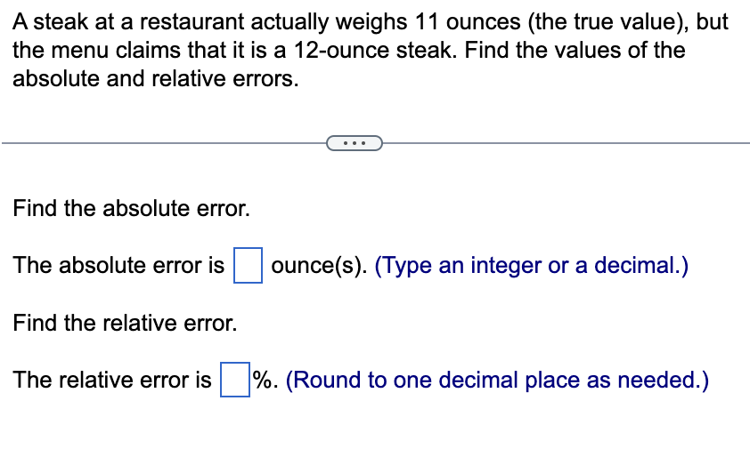 A steak at a restaurant actually weighs 11 ounces (the true value), but
the menu claims that it is a 12-ounce steak. Find the values of the
absolute and relative errors.
Find the absolute error.
The absolute error is ounce(s). (Type an integer or a decimal.)
Find the relative error.
The relative error is%. (Round to one decimal place as needed.)