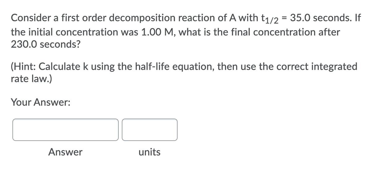 Consider a first order decomposition reaction of A with t1/2 = 35.0 seconds. If
the initial concentration was 1.00 M, what is the final concentration after
230.0 seconds?
(Hint: Calculate k using the half-life equation, then use the correct integrated
rate law.)
Your Answer:
Answer
units
