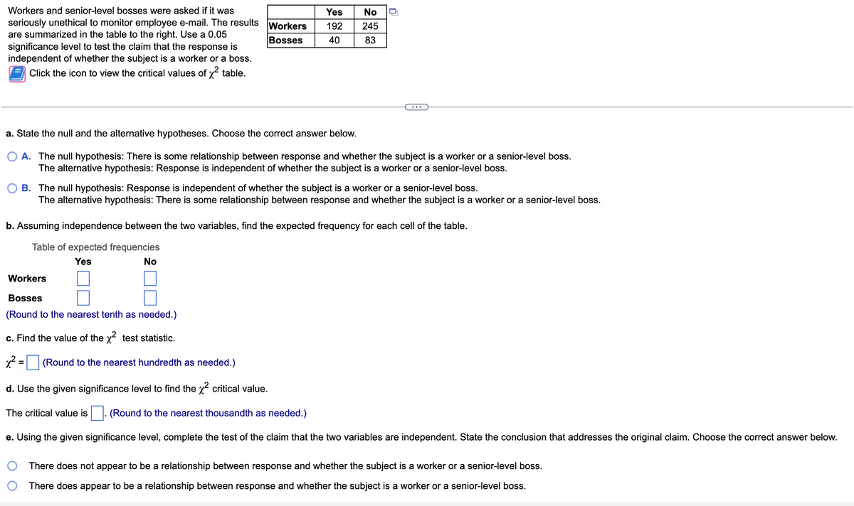 Workers and senior-level bosses were asked if it was
seriously unethical to monitor employee e-mail. The results
are summarized in the table to the right. Use a 0.05
significance level to test the claim that the response is
independent of whether the subject is a worker or a boss.
Click the icon to view the critical values of x² table.
Workers
Bosses
Yes
192
40
No
245
83
a. State the null and the alternative hypotheses. Choose the correct answer below.
A. The null hypothesis: There is some relationship between response and whether the subject is a worker or a senior-level boss.
The alternative hypothesis: Response is independent of whether the subject is a worker or a senior-level boss.
Workers
Bosses
(Round to the nearest tenth as needed.)
c. Find the value of the x² test statistic.
x² = (Round to the nearest hundredth as needed.)
d. Use the given significance level to find the x² critical value.
0
B. The null hypothesis: Response is independent of whether the subject is a worker or a senior-level boss.
The alternative hypothesis: There is some relationship between response and whether the subject is a worker or a senior-level boss.
The critical value is
b. Assuming independence between the two variables, find the expected frequency for each cell of the table.
Table of expected frequencies
Yes
No
(Round to the nearest thousandth as needed.)
e. Using the given significance level, complete the test of the claim that the two variables are independent. State the conclusion that addresses the original claim. Choose the correct answer below.
There does not appear to be a relationship between response and whether the subject is a worker or a senior-level boss.
There does appear to be a relationship between response and whether the subject is a worker or a senior-level boss.