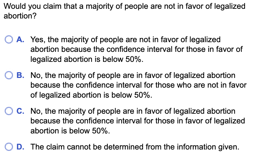 Would you claim that a majority of people are not in favor of legalized
abortion?
O A. Yes, the majority of people are not in favor of legalized
abortion because the confidence interval for those in favor of
legalized abortion is below 50%.
B. No, the majority of people are in favor of legalized abortion
because the confidence interval for those who are not in favor
of legalized abortion is below 50%.
O C. No, the majority of people are in favor of legalized abortion
because the confidence interval for those in favor of legalized
abortion is below 50%.
D. The claim cannot be determined from the information given.