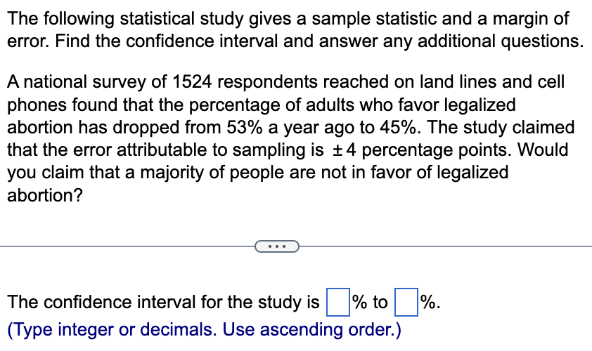 The following statistical study gives a sample statistic and a margin of
error. Find the confidence interval and answer any additional questions.
A national survey of 1524 respondents reached on land lines and cell
phones found that the percentage of adults who favor legalized
abortion has dropped from 53% a year ago to 45%. The study claimed
that the error attributable to sampling is ±4 percentage points. Would
you claim that a majority of people are not in favor of legalized
abortion?
The confidence interval for the study is
%
(Type integer or decimals. Use ascending order.)
to %.