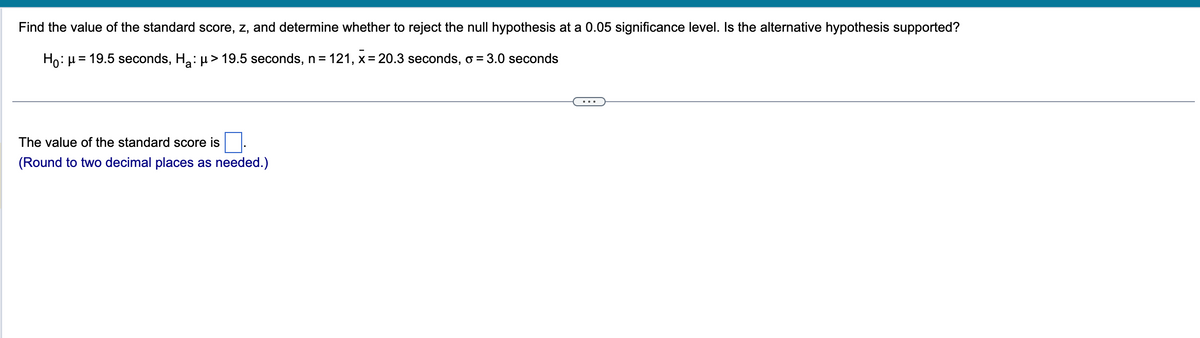 Find the value of the standard score, z, and determine whether to reject the null hypothesis at a 0.05 significance level. Is the alternative hypothesis supported?
Ho: μ = 19.5 seconds, H₂: μ> 19.5 seconds, n = 121, x = 20.3 seconds, o = 3.0 seconds
The value of the standard score is
(Round to two decimal places as needed.)