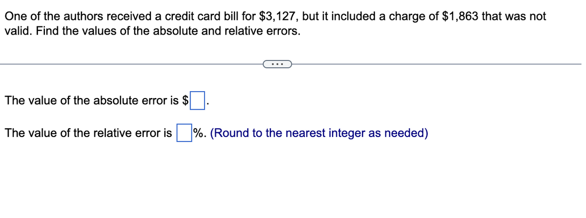 One of the authors received a credit card bill for $3,127, but it included a charge of $1,863 that was not
valid. Find the values of the absolute and relative errors.
The value of the absolute error is $
The value of the relative error is %. (Round to the nearest integer as needed)