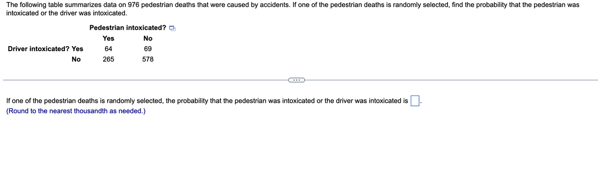 The following table summarizes data on 976 pedestrian deaths that were caused by accidents. If one of the pedestrian deaths is randomly selected, find the probability that the pedestrian was
intoxicated or the driver was intoxicated.
Driver intoxicated? Yes
No
Pedestrian intoxicated?
Yes
No
64
69
265
578
If one of the pedestrian deaths is randomly selected, the probability that the pedestrian was intoxicated or the driver was intoxicated is
(Round to the nearest thousandth as needed.)