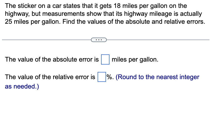 The sticker on a car states that it gets 18 miles per gallon on the
highway, but measurements show that its highway mileage is actually
25 miles per gallon. Find the values of the absolute and relative errors.
The value of the absolute error is
The value of the relative error is
as needed.)
miles per gallon.
%. (Round to the nearest integer