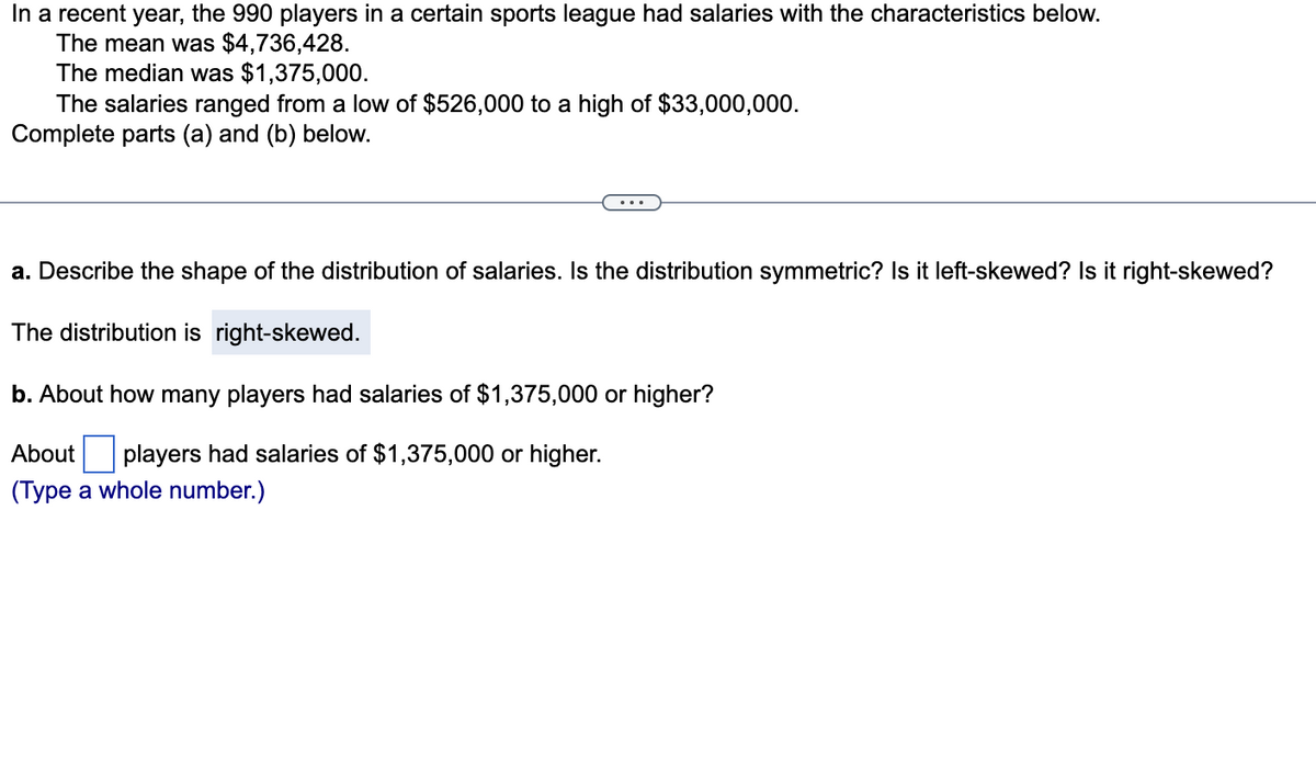 In a recent year, the 990 players in a certain sports league had salaries with the characteristics below.
The mean was $4,736,428.
The median was $1,375,000.
The salaries ranged from a low of $526,000 to a high of $33,000,000.
Complete parts (a) and (b) below.
a. Describe the shape of the distribution of salaries. Is the distribution symmetric? Is it left-skewed? Is it right-skewed?
The distribution is right-skewed.
b. About how many players had salaries of $1,375,000 or higher?
About players had salaries of $1,375,000 or higher.
(Type a whole number.)