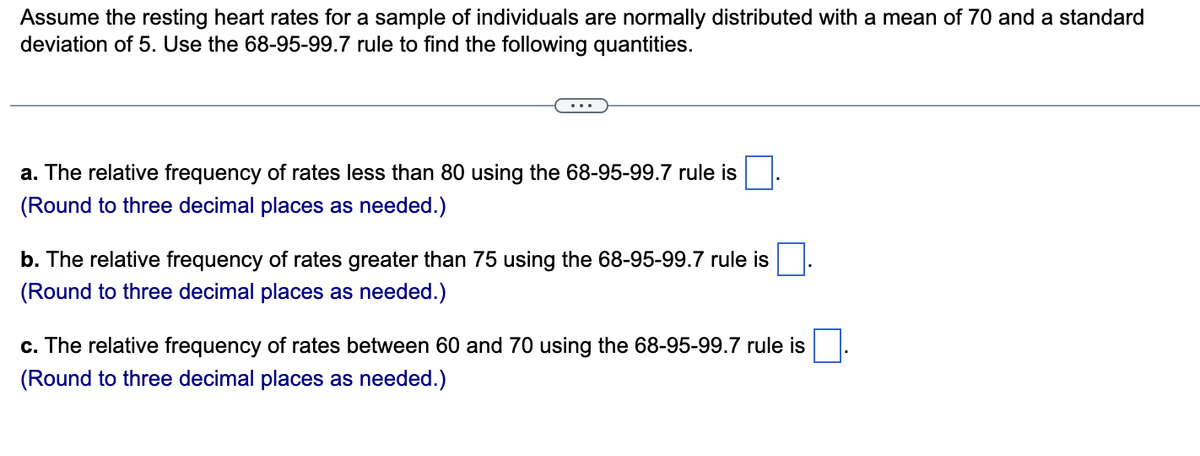 Assume the resting heart rates for a sample of individuals are normally distributed with a mean of 70 and a standard
deviation of 5. Use the 68-95-99.7 rule to find the following quantities.
a. The relative frequency of rates less than 80 using the 68-95-99.7 rule is
(Round to three decimal places as needed.)
b. The relative frequency of rates greater than 75 using the 68-95-99.7 rule is
(Round to three decimal places as needed.)
c. The relative frequency of rates between 60 and 70 using the 68-95-99.7 rule is
(Round to three decimal places as needed.)